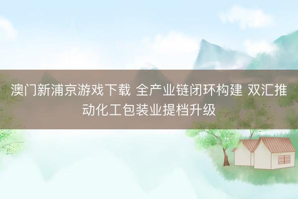 澳门新浦京游戏下载 全产业链闭环构建 双汇推动化工包装业提档升级