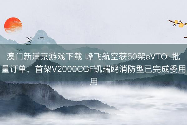 澳门新浦京游戏下载 峰飞航空获50架eVTOL批量订单，首架V2000CGF凯瑞鸥消防型已完成委用