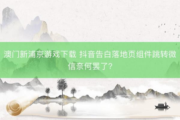 澳门新浦京游戏下载 抖音告白落地页组件跳转微信奈何罢了？