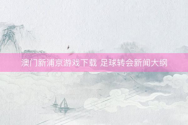 澳门新浦京游戏下载 足球转会新闻大纲
