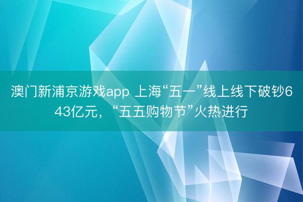 澳门新浦京游戏app 上海“五一”线上线下破钞643亿元，“五五购物节”火热进行