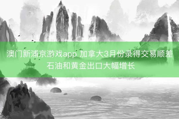 澳门新浦京游戏app 加拿大3月份录得交易顺差 石油和黄金出口大幅增长