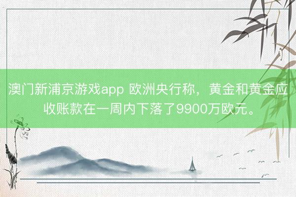 澳门新浦京游戏app 欧洲央行称，黄金和黄金应收账款在一周内下落了9900万欧元。