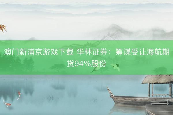 澳门新浦京游戏下载 华林证券：筹谋受让海航期货94%股份