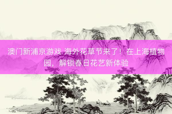 澳门新浦京游戏 海外花草节来了！在上海植物园，解锁春日花艺新体验