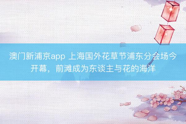 澳门新浦京app 上海国外花草节浦东分会场今开幕，前滩成为东谈主与花的海洋