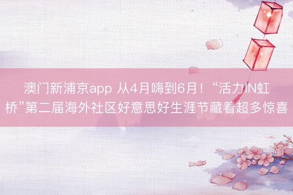 澳门新浦京app 从4月嗨到6月！“活力IN虹桥”第二届海外社区好意思好生涯节藏着超多惊喜