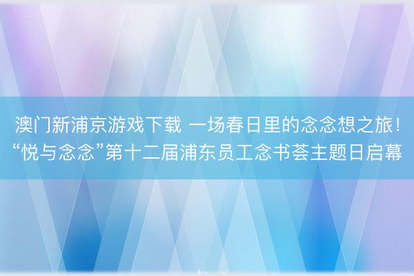 澳门新浦京游戏下载 一场春日里的念念想之旅！“悦与念念”第十二届浦东员工念书荟主题日启幕