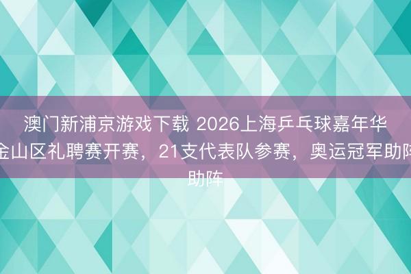 澳门新浦京游戏下载 2026上海乒乓球嘉年华金山区礼聘赛开赛，21支代表队参赛，奥运冠军助阵