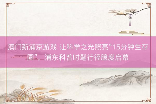 澳门新浦京游戏 让科学之光照亮“15分钟生存圈”，浦东科普时髦行径臆度启幕