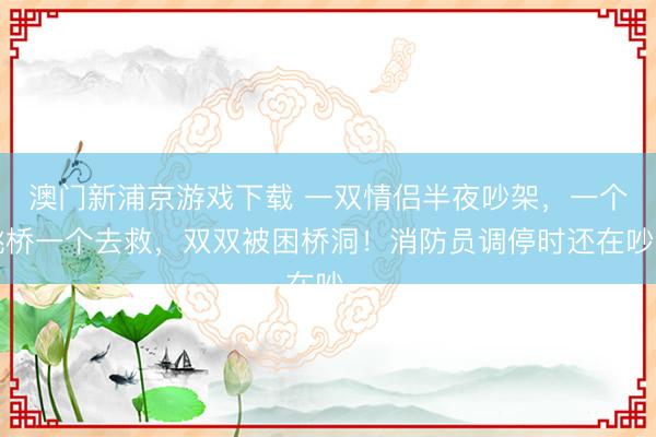 澳门新浦京游戏下载 一双情侣半夜吵架，一个跳桥一个去救，双双被困桥洞！消防员调停时还在吵…